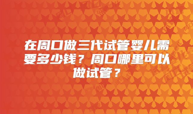 在周口做三代试管婴儿需要多少钱？周口哪里可以做试管？