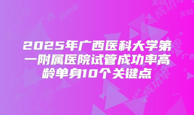 2025年广西医科大学第一附属医院试管成功率高龄单身10个关键点