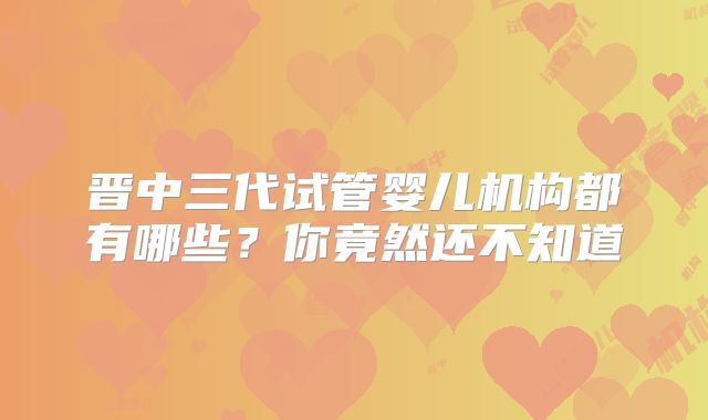 晋中三代试管婴儿机构都有哪些？你竟然还不知道