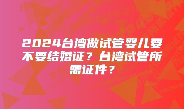 2024台湾做试管婴儿要不要结婚证?台湾试管所需证件?
