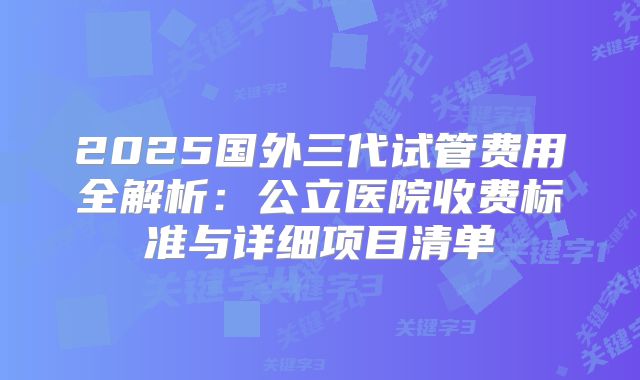 2025国外三代试管费用全解析：公立医院收费标准与详细项目清单