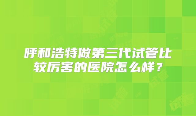 呼和浩特做第三代试管比较厉害的医院怎么样?