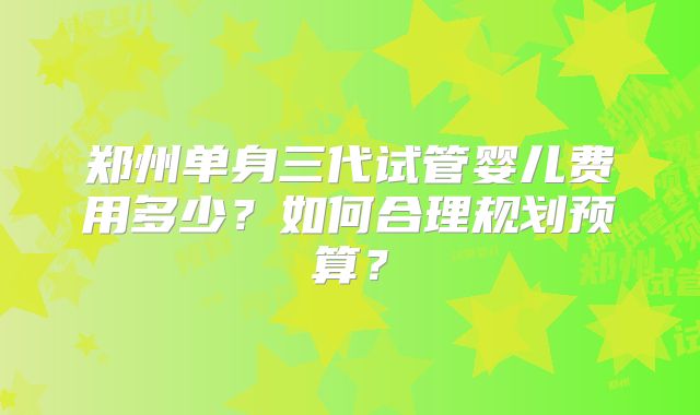 郑州单身三代试管婴儿费用多少？如何合理规划预算？