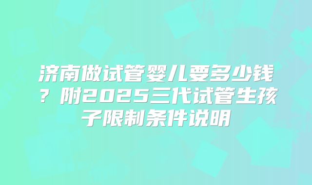 济南做试管婴儿要多少钱?附2025三代试管生孩子限制条件说明