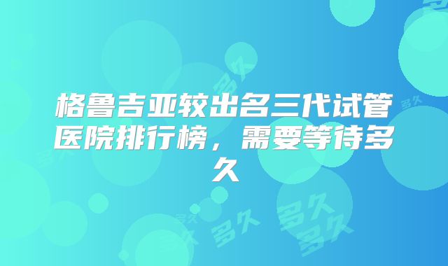 格鲁吉亚较出名三代试管医院排行榜，需要等待多久