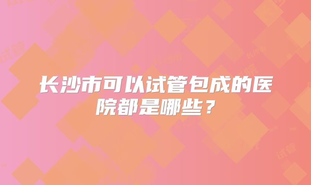 长沙市可以试管包成的医院都是哪些?