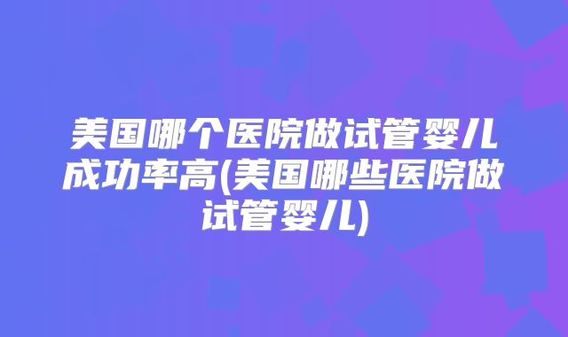 美国哪个医院做试管婴儿成功率高(美国哪些医院做试管婴儿)