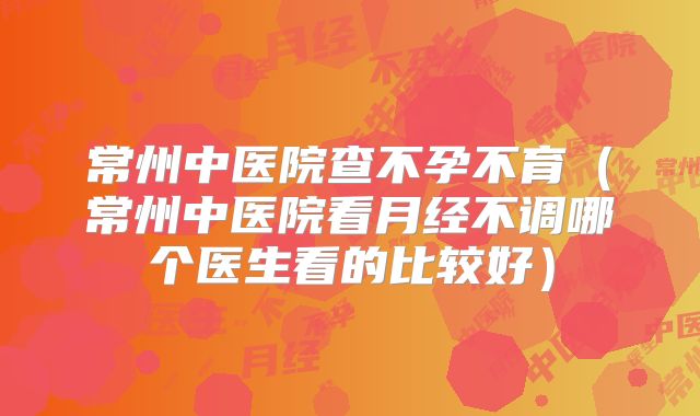 常州中医院查不孕不育（常州中医院看月经不调哪个医生看的比较好）