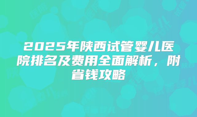 2025年陕西试管婴儿医院排名及费用全面解析，附省钱攻略