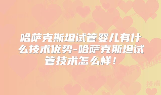 哈萨克斯坦试管婴儿有什么技术优势-哈萨克斯坦试管技术怎么样！