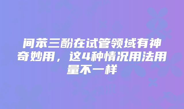 间苯三酚在试管领域有神奇妙用，这4种情况用法用量不一样