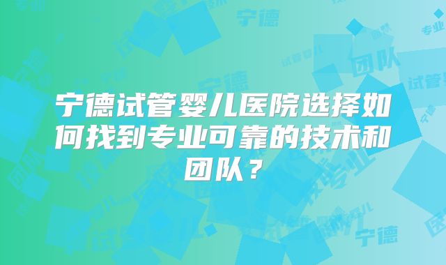 宁德试管婴儿医院选择如何找到专业可靠的技术和团队？