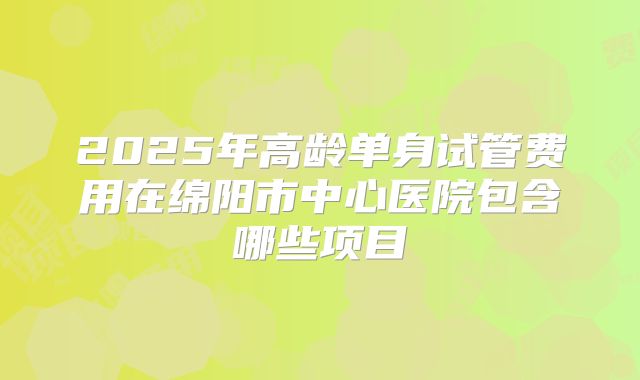 2025年高龄单身试管费用在绵阳市中心医院包含哪些项目