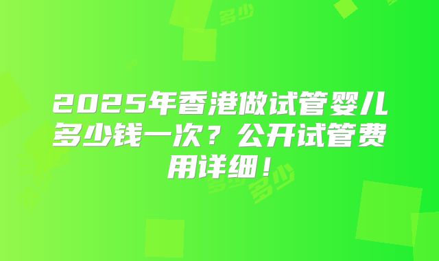 2025年香港做试管婴儿多少钱一次？公开试管费用详细！