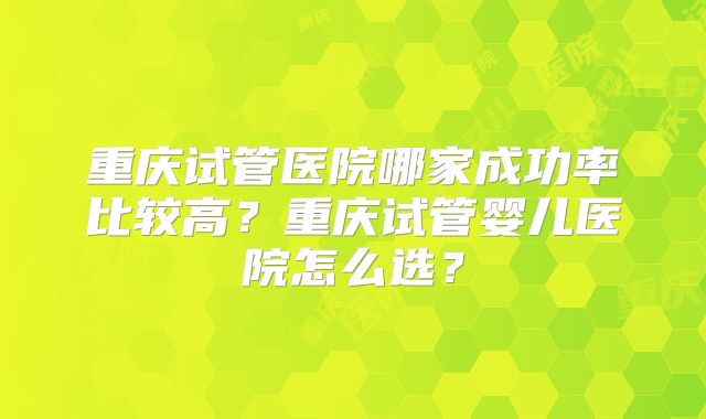重庆试管医院哪家成功率比较高？重庆试管婴儿医院怎么选？