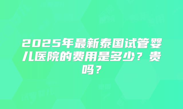 2025年最新泰国试管婴儿医院的费用是多少？贵吗？