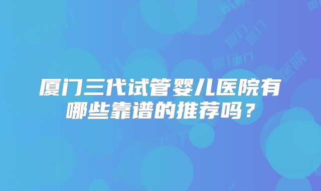 厦门三代试管婴儿医院有哪些靠谱的推荐吗?