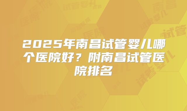 2025年南昌试管婴儿哪个医院好？附南昌试管医院排名