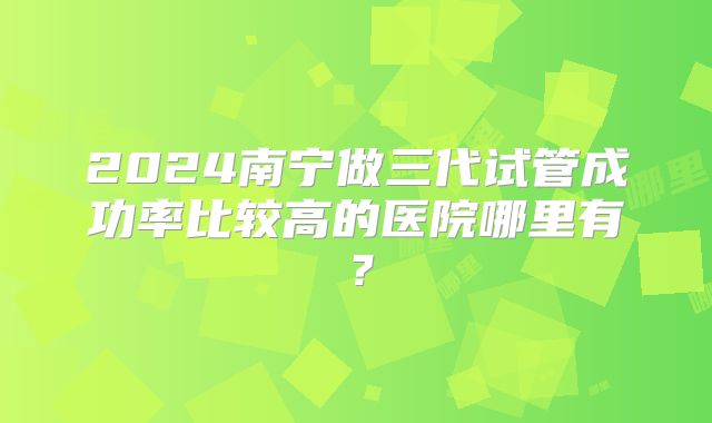 2024南宁做三代试管成功率比较高的医院哪里有？