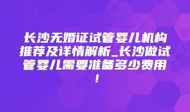 长沙无婚证试管婴儿机构推荐及详情解析_长沙做试管婴儿需要准备多少费用！