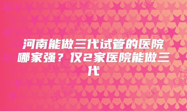 河南能做三代试管的医院哪家强？仅2家医院能做三代
