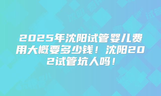 2025年沈阳试管婴儿费用大概要多少钱！沈阳202试管坑人吗！