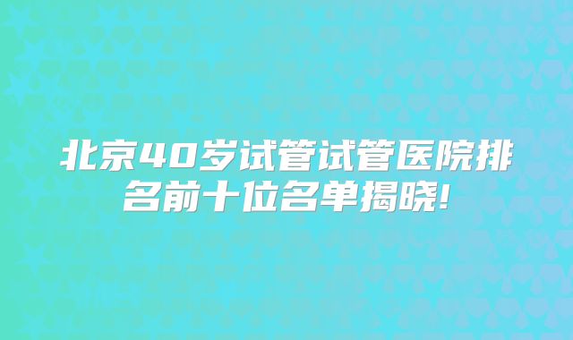 北京40岁试管试管医院排名前十位名单揭晓!
