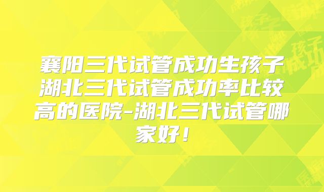 襄阳三代试管成功生孩子湖北三代试管成功率比较高的医院-湖北三代试管哪家好！