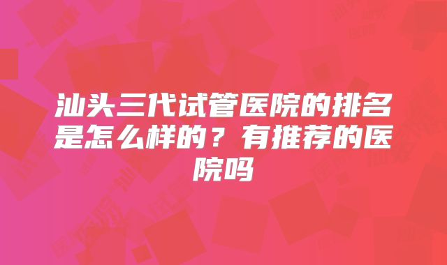 汕头三代试管医院的排名是怎么样的？有推荐的医院吗