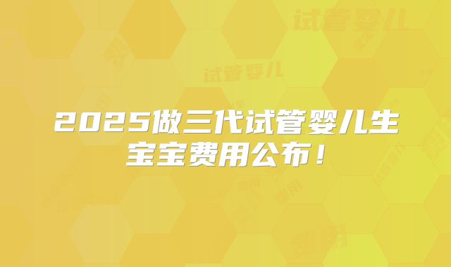 2025做三代试管婴儿生宝宝费用公布！