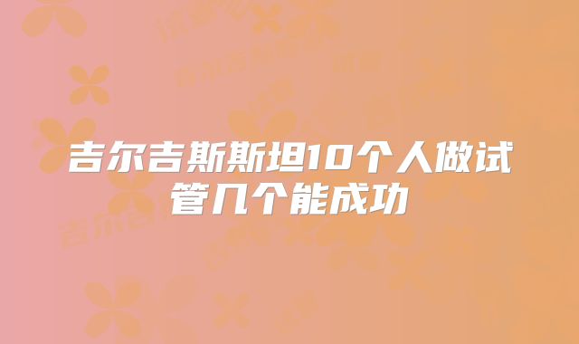 吉尔吉斯斯坦10个人做试管几个能成功