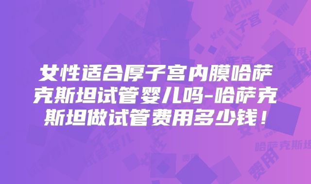 女性适合厚子宫内膜哈萨克斯坦试管婴儿吗-哈萨克斯坦做试管费用多少钱！