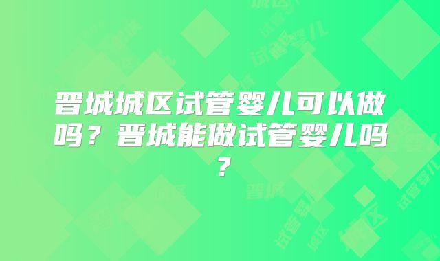 晋城城区试管婴儿可以做吗？晋城能做试管婴儿吗？