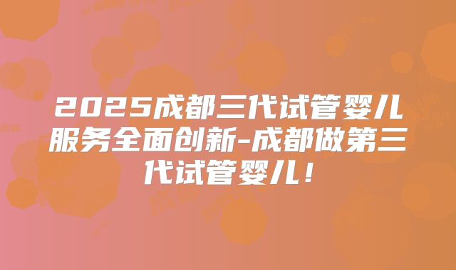 2025成都三代试管婴儿服务全面创新-成都做第三代试管婴儿！