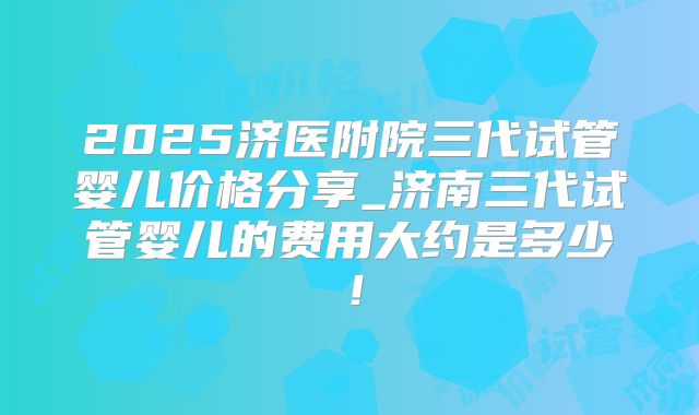 2025济医附院三代试管婴儿价格分享_济南三代试管婴儿的费用大约是多少!