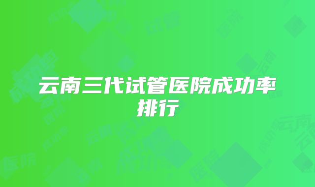 云南三代试管医院成功率排行