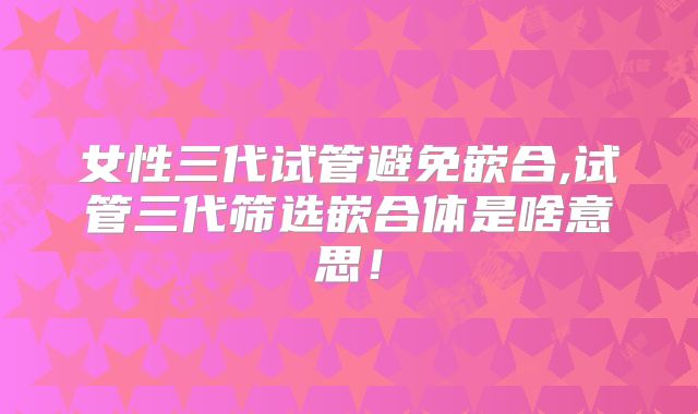 女性三代试管避免嵌合,试管三代筛选嵌合体是啥意思！