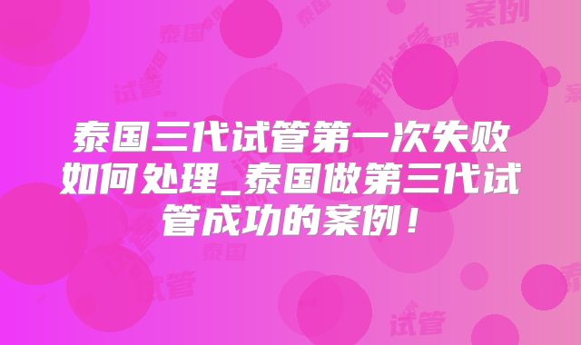 泰国三代试管第一次失败如何处理_泰国做第三代试管成功的案例！