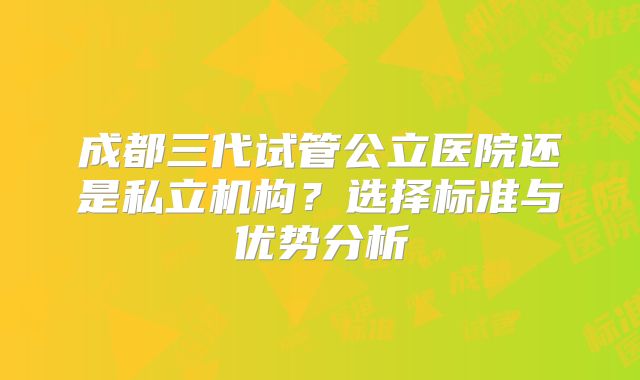 成都三代试管公立医院还是私立机构？选择标准与优势分析