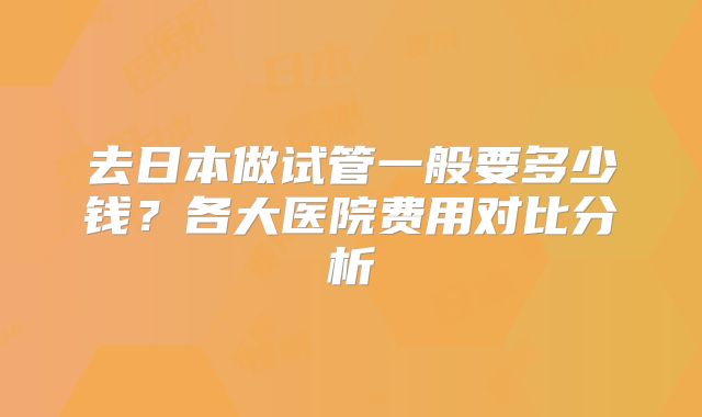 去日本做试管一般要多少钱？各大医院费用对比分析