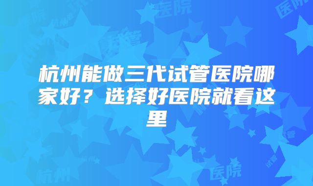杭州能做三代试管医院哪家好？选择好医院就看这里