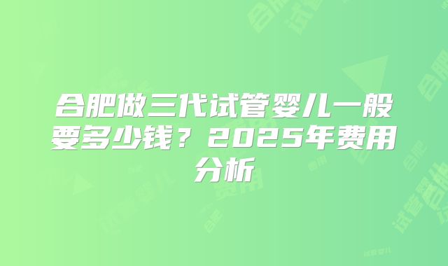 合肥做三代试管婴儿一般要多少钱？2025年费用分析