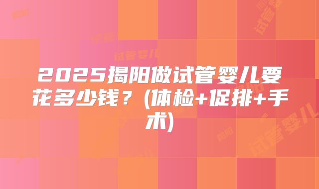 2025揭阳做试管婴儿要花多少钱?(体检+促排+手术)