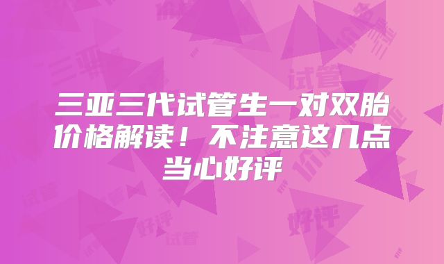 三亚三代试管生一对双胎价格解读!不注意这几点当心好评