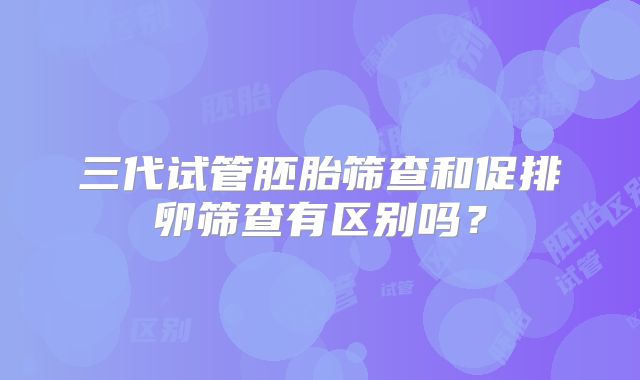 三代试管胚胎筛查和促排卵筛查有区别吗？