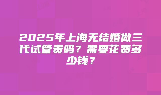 2025年上海无结婚做三代试管贵吗？需要花费多少钱？