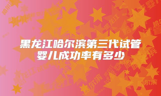 黑龙江哈尔滨第三代试管婴儿成功率有多少