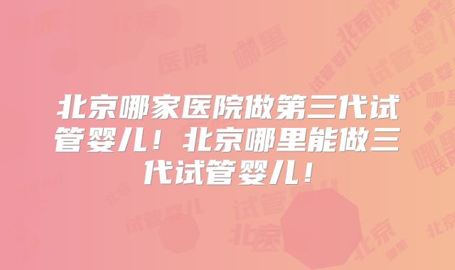 北京哪家医院做第三代试管婴儿！北京哪里能做三代试管婴儿！