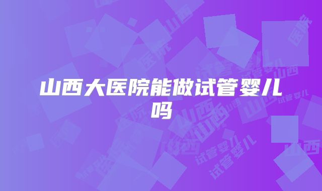 山西大医院能做试管婴儿吗
