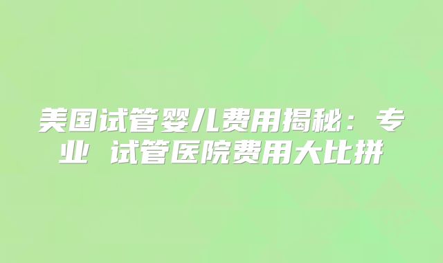 美国试管婴儿费用揭秘：专业 试管医院费用大比拼
